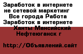 Заработок в интернете , не сетевой маркетинг  - Все города Работа » Заработок в интернете   . Ханты-Мансийский,Нефтеюганск г.